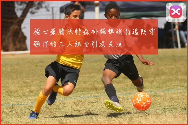 骑士豪赌沃特森补强锋线打造防守强悍的三人组合引发关注