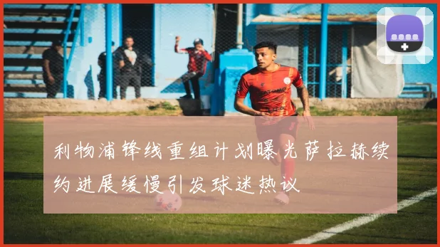 利物浦锋线重组计划曝光萨拉赫续约进展缓慢引发球迷热议