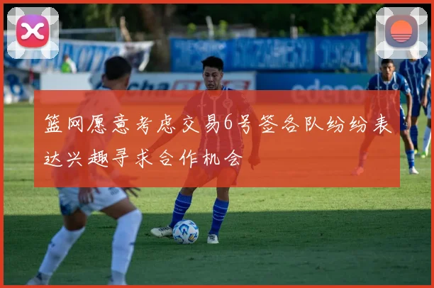 篮网愿意考虑交易6号签各队纷纷表达兴趣寻求合作机会