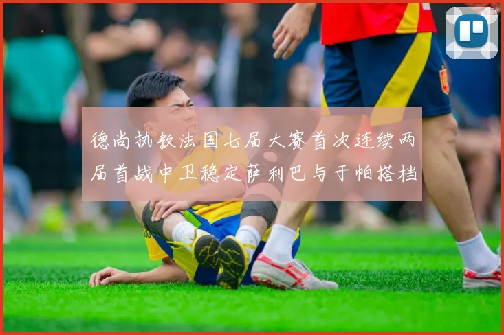 德尚执教法国七届大赛首次连续两届首战中卫稳定萨利巴与于帕搭档