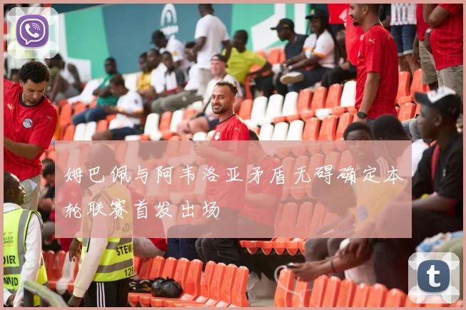 姆巴佩与阿韦洛亚矛盾无碍确定本轮联赛首发出场