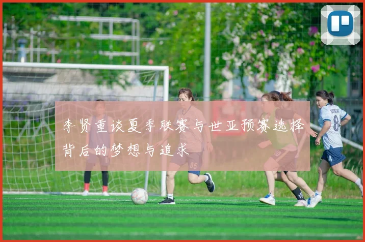 李贤重谈夏季联赛与世亚预赛选择背后的梦想与追求