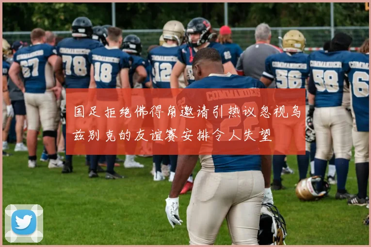 国足拒绝佛得角邀请引热议忽视乌兹别克的友谊赛安排令人失望