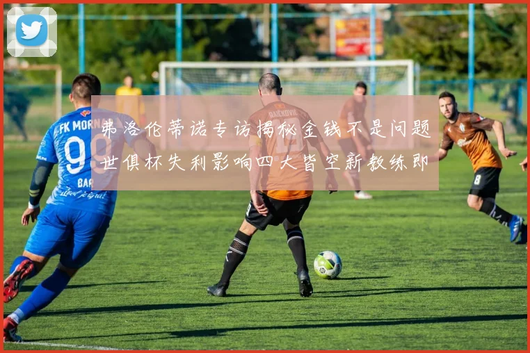 弗洛伦蒂诺专访揭秘金钱不是问题世俱杯失利影响四大皆空新教练即将到来