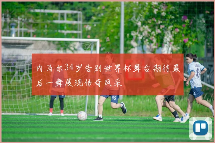 内马尔34岁告别世界杯舞台期待最后一舞展现传奇风采