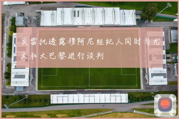 莫雷托透露穆阿尼经纪人同时与尤文和大巴黎进行谈判