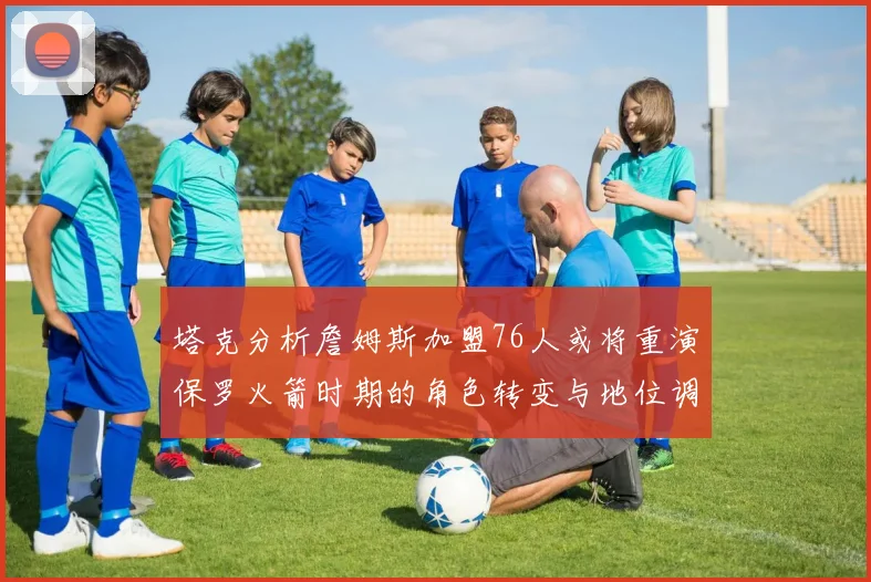 塔克分析詹姆斯加盟76人或将重演保罗火箭时期的角色转变与地位调整