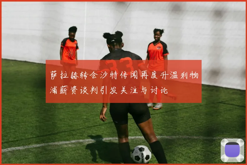 萨拉赫转会沙特传闻再度升温利物浦薪资谈判引发关注与讨论