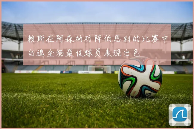 赖斯在阿森纳对阵伯恩利的比赛中当选全场最佳球员表现出色