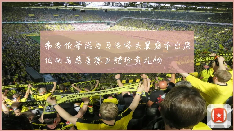弗洛伦蒂诺与马洛塔共襄盛举出席伯纳乌慈善赛互赠珍贵礼物