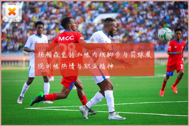 杨瀚森坚持加练内线脚步与罚球展现训练热情与职业精神