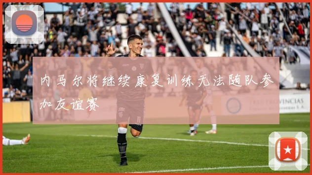 内马尔将继续康复训练无法随队参加友谊赛