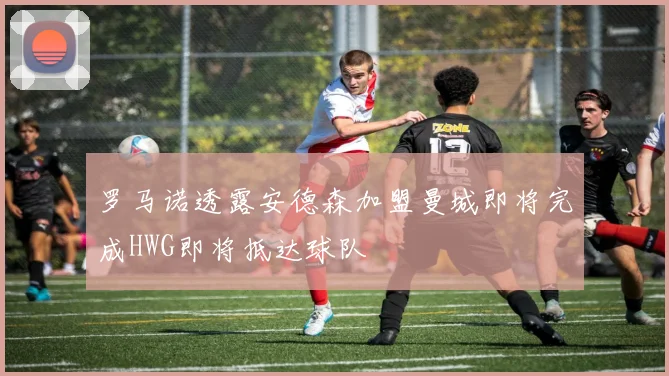 罗马诺透露安德森加盟曼城即将完成HWG即将抵达球队