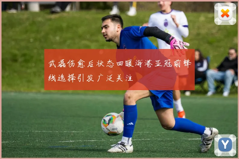 武磊伤愈后状态回暖海港亚冠前锋线选择引发广泛关注