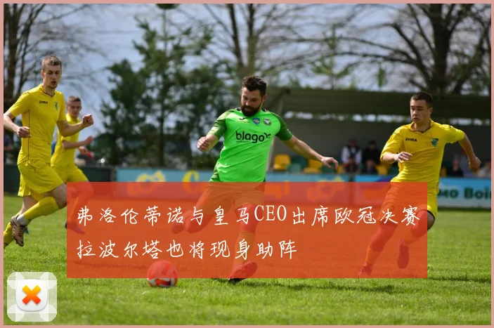 弗洛伦蒂诺与皇马CEO出席欧冠决赛拉波尔塔也将现身助阵