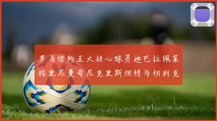 罗马续约五大核心球员迪巴拉佩莱格里尼曼奇尼克里斯坦特与切利克共创未来