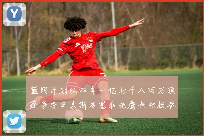 篮网计划以四年一亿七千八百万顶薪争夺里夫斯活塞和老鹰也积极参与竞标