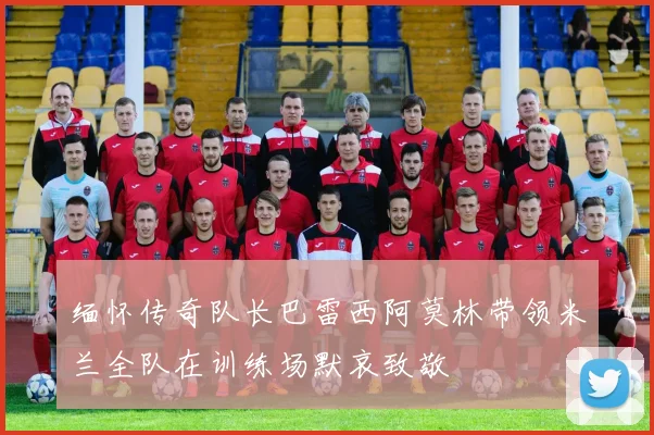 缅怀传奇队长巴雷西阿莫林带领米兰全队在训练场默哀致敬
