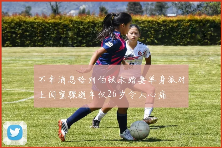 不幸消息哈利伯顿未婚妻单身派对上闺蜜骤逝年仅26岁令人心痛