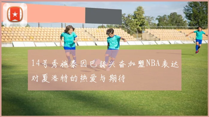 14号秀施泰因巴赫兴奋加盟NBA表达对夏洛特的热爱与期待