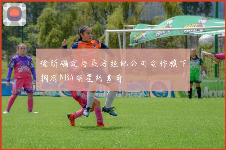 徐昕确定与美方经纪公司合作旗下拥有NBA明星约基奇