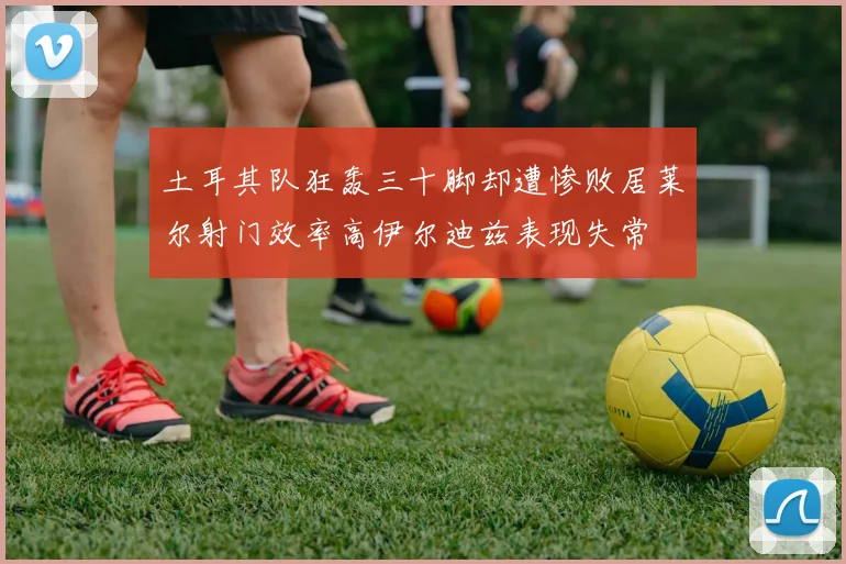 土耳其队狂轰三十脚却遭惨败居莱尔射门效率高伊尔迪兹表现失常