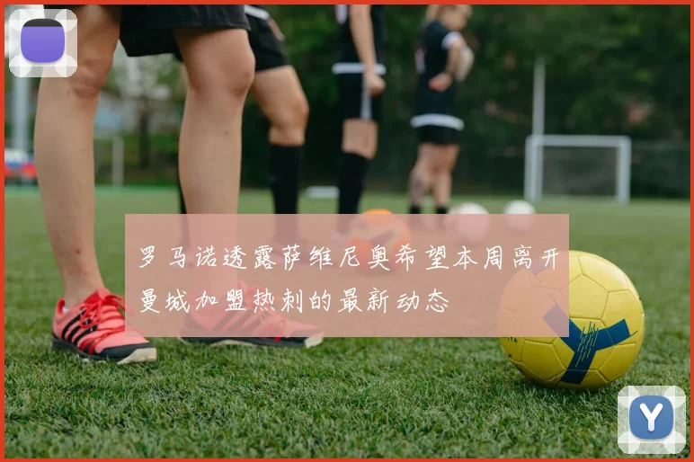 罗马诺透露萨维尼奥希望本周离开曼城加盟热刺的最新动态